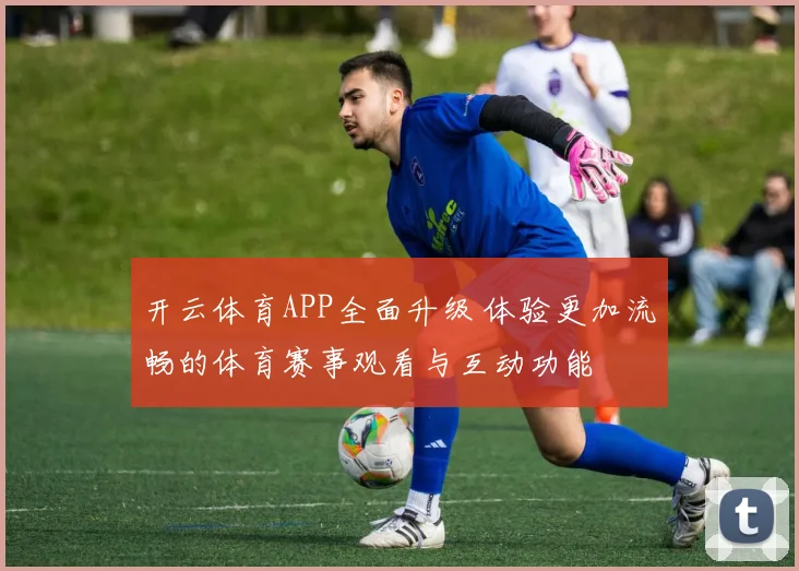 开云体育APP全面升级 体验更加流畅的体育赛事观看与互动功能